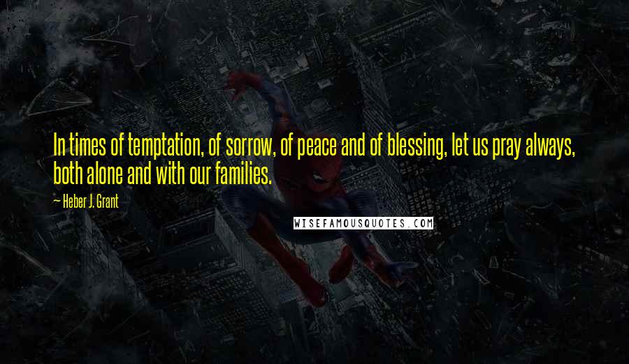 Heber J. Grant Quotes: In times of temptation, of sorrow, of peace and of blessing, let us pray always, both alone and with our families.