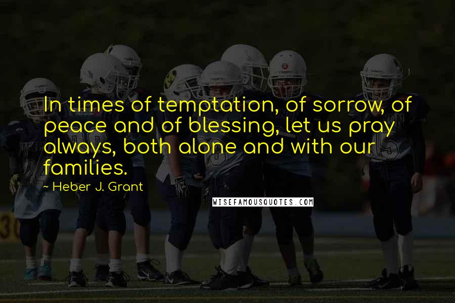 Heber J. Grant Quotes: In times of temptation, of sorrow, of peace and of blessing, let us pray always, both alone and with our families.