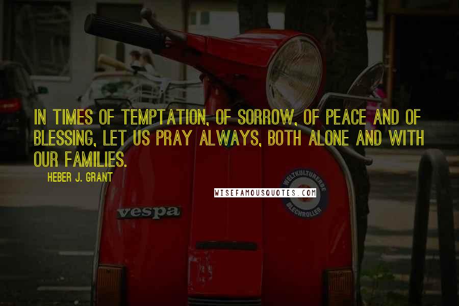 Heber J. Grant Quotes: In times of temptation, of sorrow, of peace and of blessing, let us pray always, both alone and with our families.