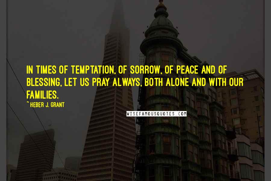 Heber J. Grant Quotes: In times of temptation, of sorrow, of peace and of blessing, let us pray always, both alone and with our families.