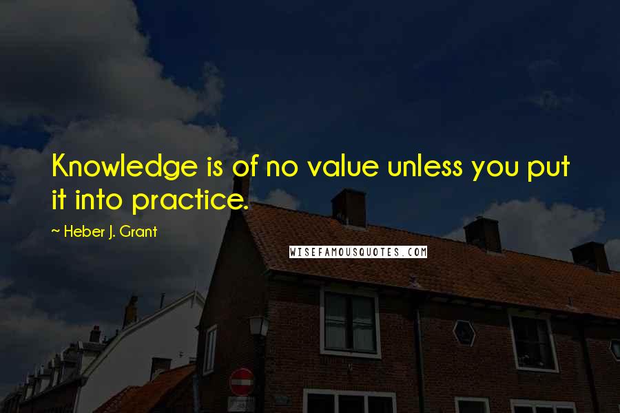 Heber J. Grant Quotes: Knowledge is of no value unless you put it into practice.