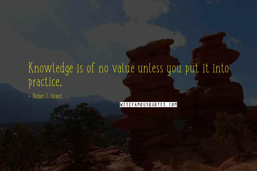 Heber J. Grant Quotes: Knowledge is of no value unless you put it into practice.