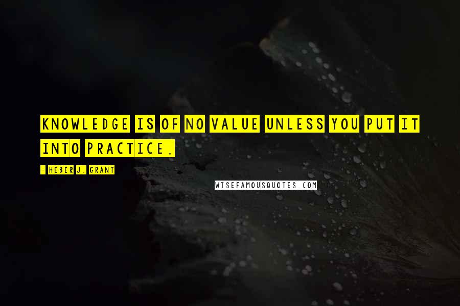 Heber J. Grant Quotes: Knowledge is of no value unless you put it into practice.