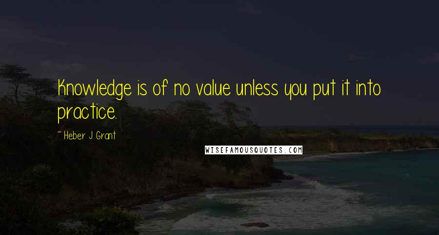 Heber J. Grant Quotes: Knowledge is of no value unless you put it into practice.