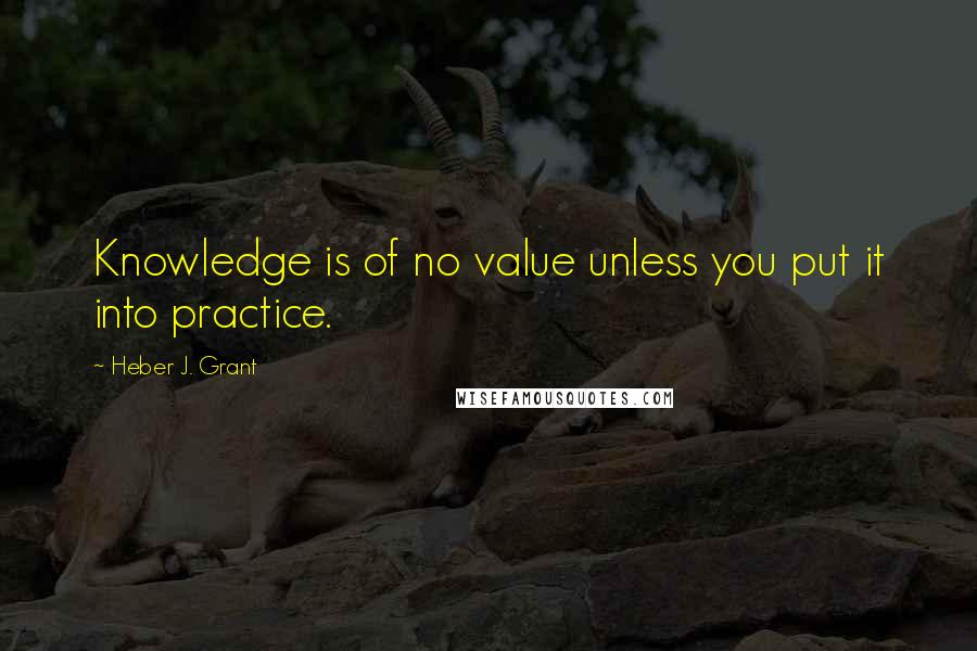 Heber J. Grant Quotes: Knowledge is of no value unless you put it into practice.