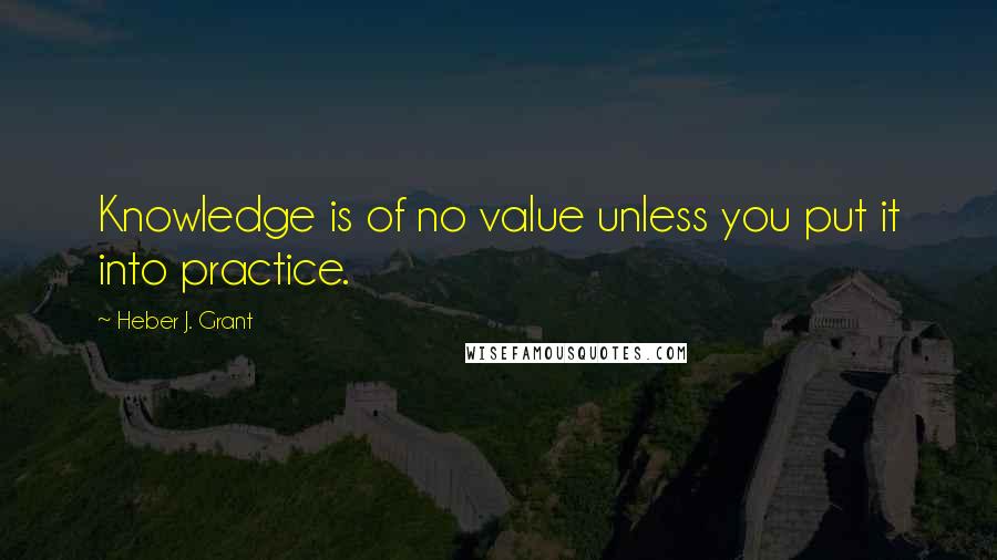 Heber J. Grant Quotes: Knowledge is of no value unless you put it into practice.