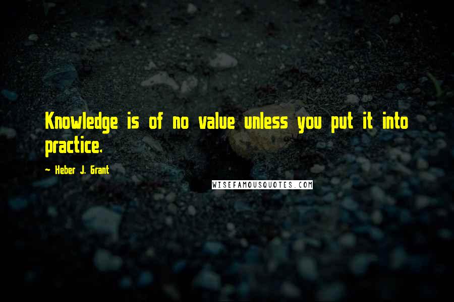 Heber J. Grant Quotes: Knowledge is of no value unless you put it into practice.
