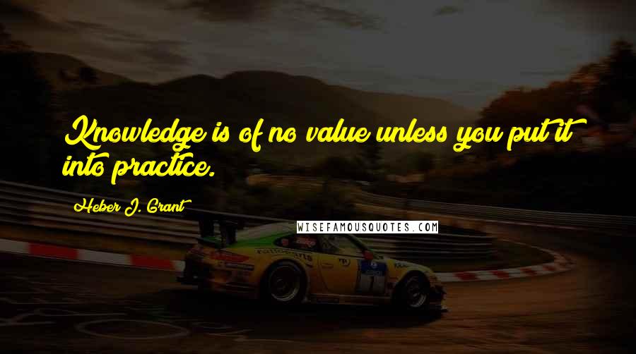 Heber J. Grant Quotes: Knowledge is of no value unless you put it into practice.