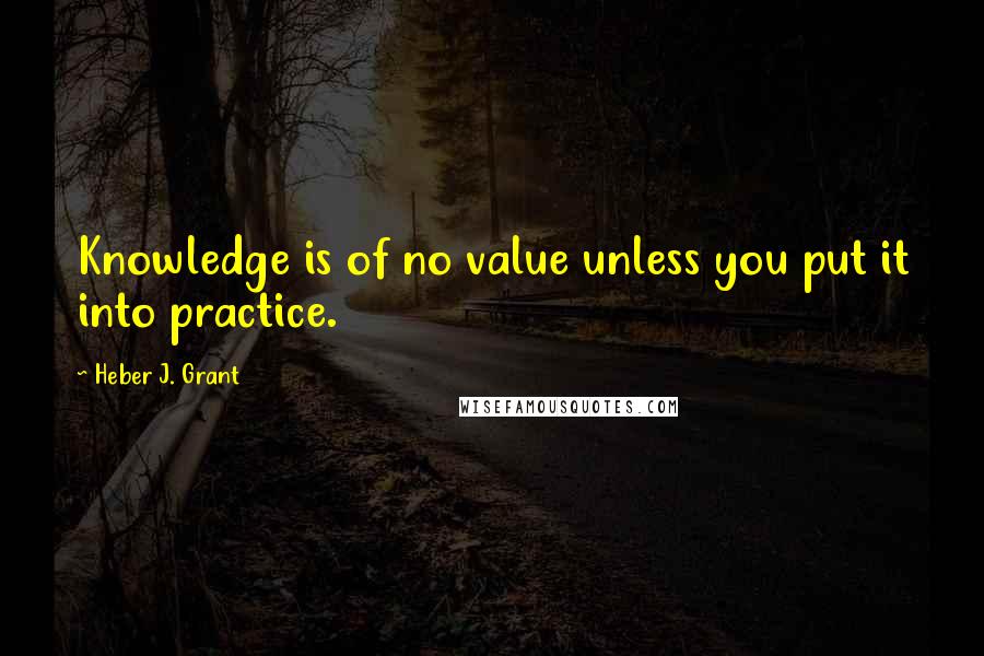 Heber J. Grant Quotes: Knowledge is of no value unless you put it into practice.