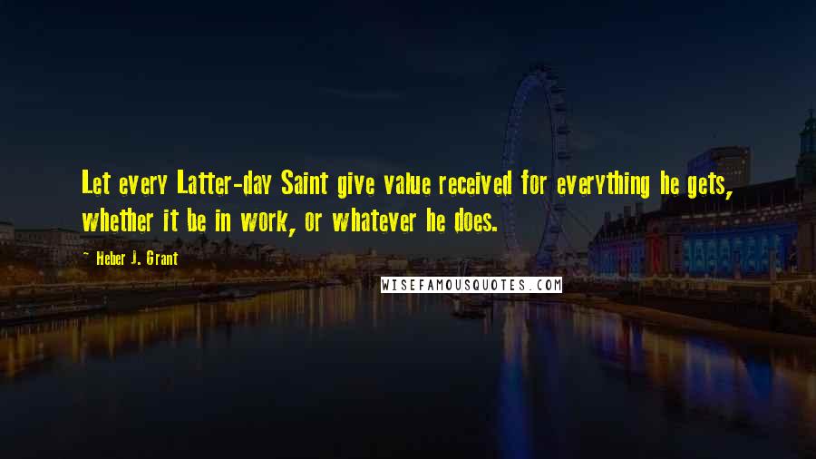 Heber J. Grant Quotes: Let every Latter-day Saint give value received for everything he gets, whether it be in work, or whatever he does.