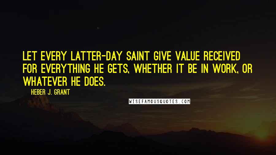 Heber J. Grant Quotes: Let every Latter-day Saint give value received for everything he gets, whether it be in work, or whatever he does.