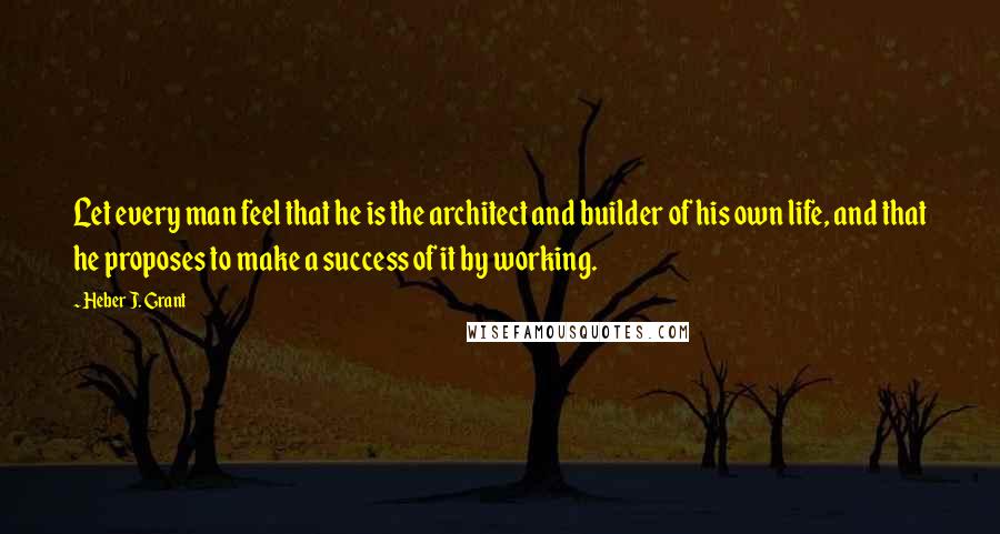 Heber J. Grant Quotes: Let every man feel that he is the architect and builder of his own life, and that he proposes to make a success of it by working.