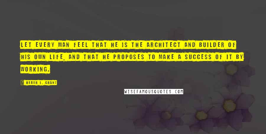 Heber J. Grant Quotes: Let every man feel that he is the architect and builder of his own life, and that he proposes to make a success of it by working.