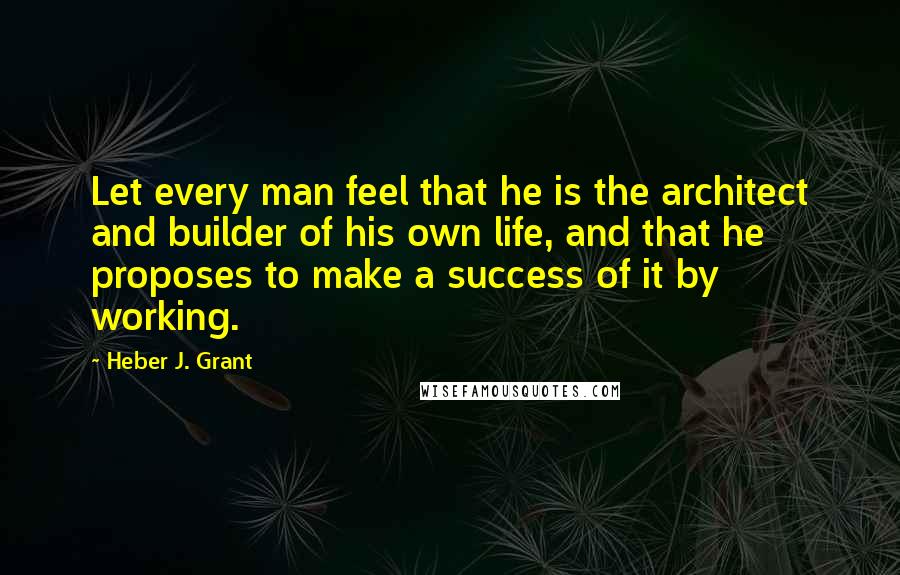 Heber J. Grant Quotes: Let every man feel that he is the architect and builder of his own life, and that he proposes to make a success of it by working.