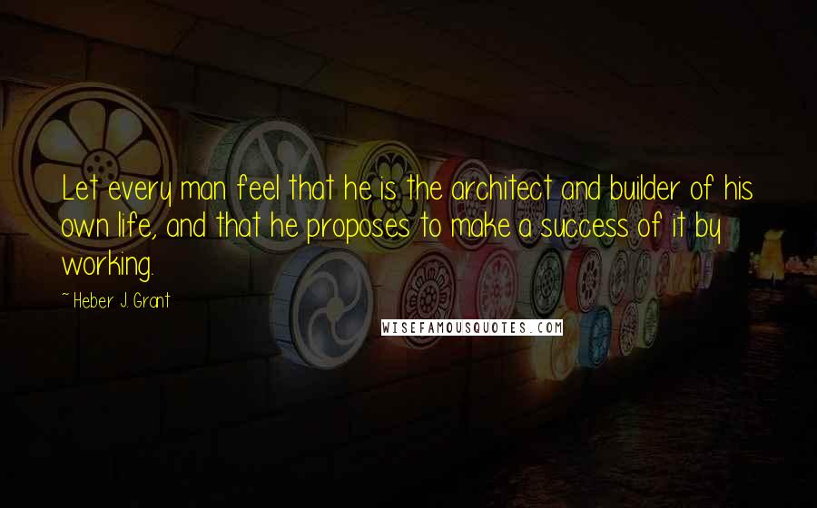 Heber J. Grant Quotes: Let every man feel that he is the architect and builder of his own life, and that he proposes to make a success of it by working.