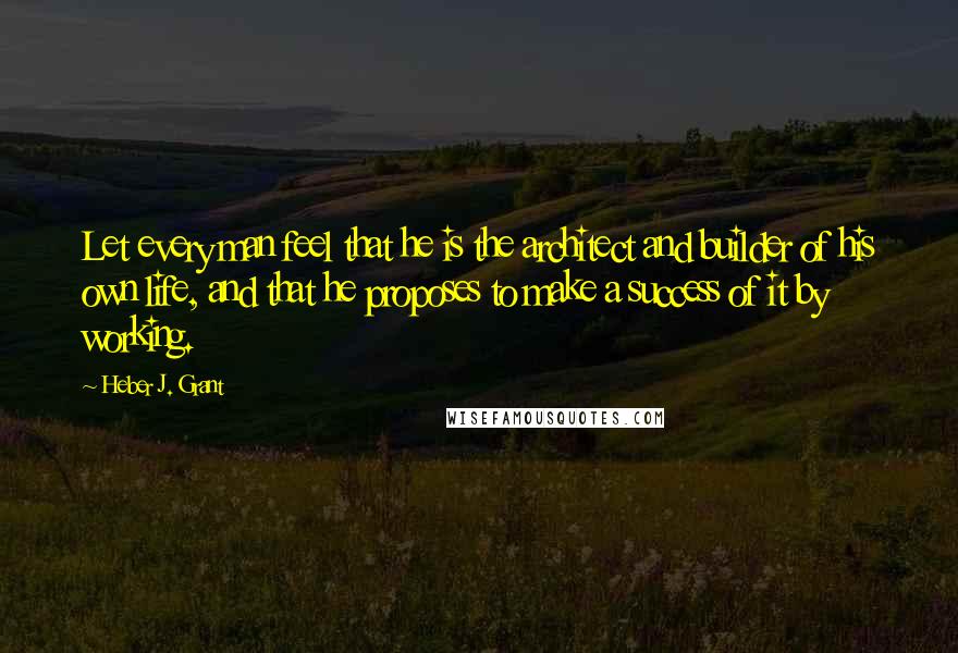 Heber J. Grant Quotes: Let every man feel that he is the architect and builder of his own life, and that he proposes to make a success of it by working.