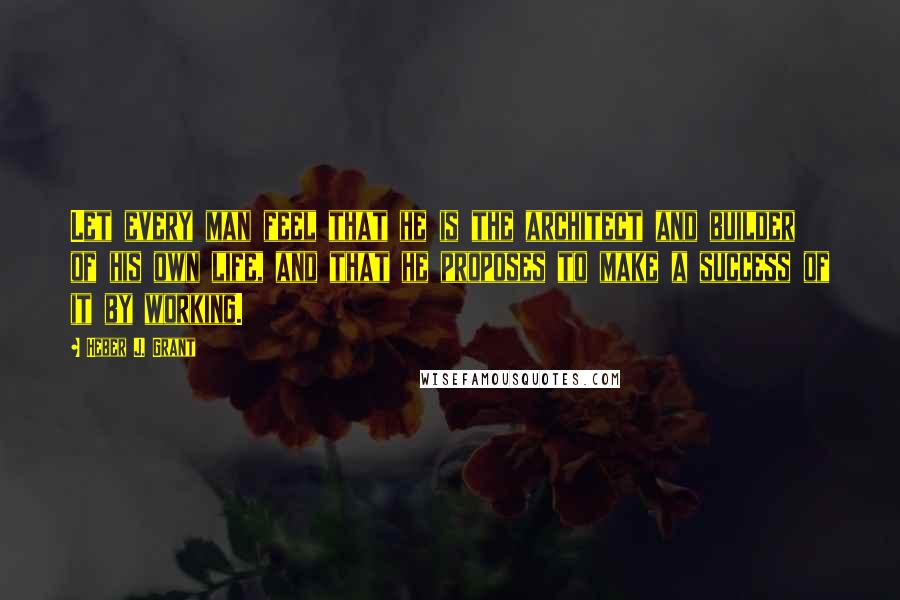 Heber J. Grant Quotes: Let every man feel that he is the architect and builder of his own life, and that he proposes to make a success of it by working.