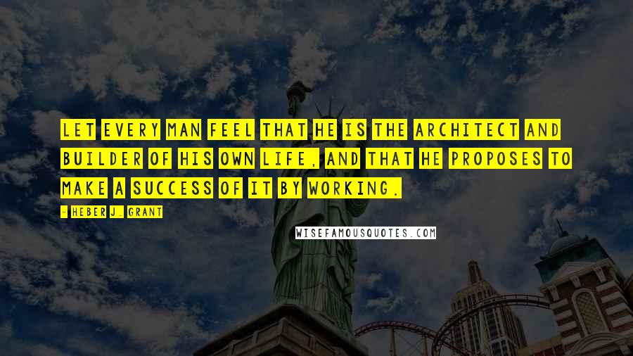 Heber J. Grant Quotes: Let every man feel that he is the architect and builder of his own life, and that he proposes to make a success of it by working.