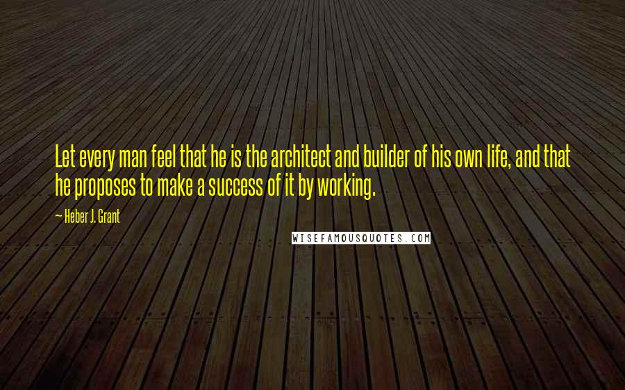 Heber J. Grant Quotes: Let every man feel that he is the architect and builder of his own life, and that he proposes to make a success of it by working.