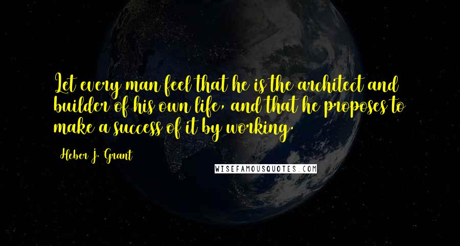 Heber J. Grant Quotes: Let every man feel that he is the architect and builder of his own life, and that he proposes to make a success of it by working.