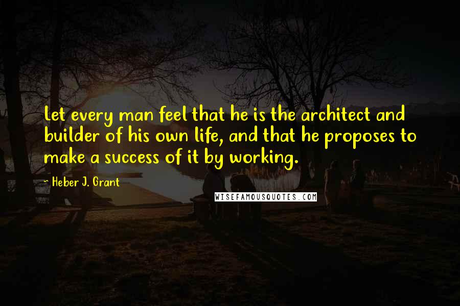 Heber J. Grant Quotes: Let every man feel that he is the architect and builder of his own life, and that he proposes to make a success of it by working.