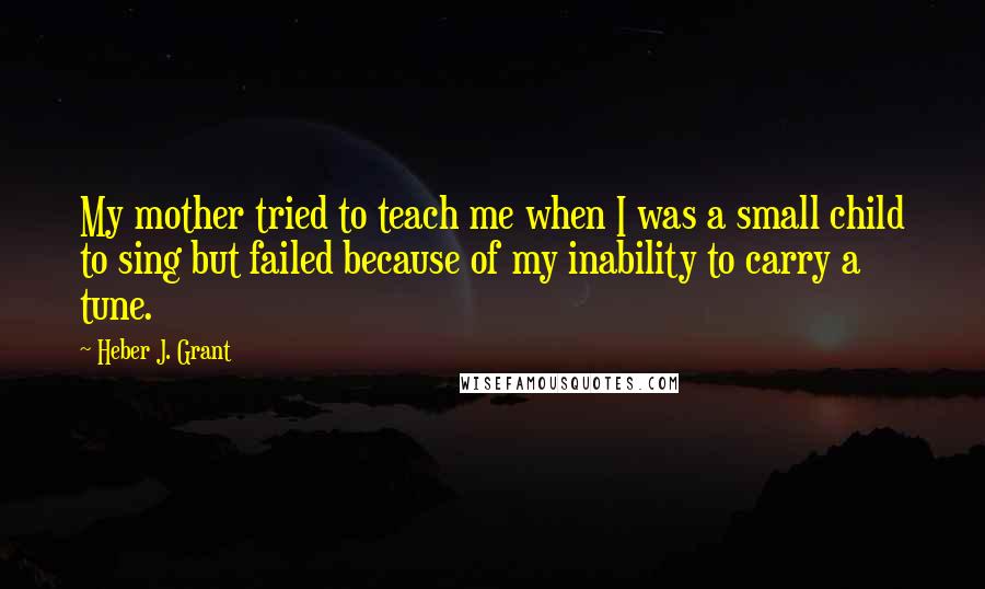 Heber J. Grant Quotes: My mother tried to teach me when I was a small child to sing but failed because of my inability to carry a tune.