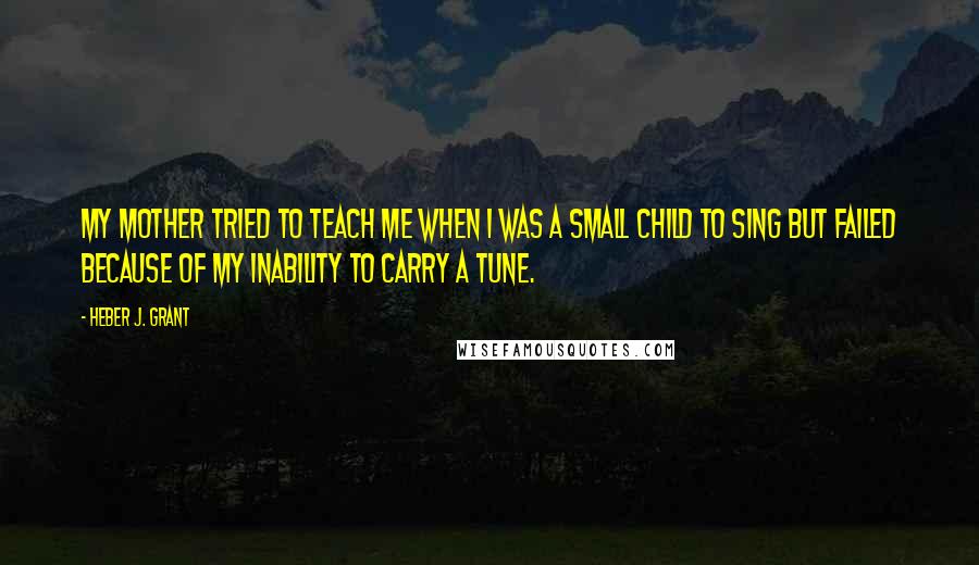 Heber J. Grant Quotes: My mother tried to teach me when I was a small child to sing but failed because of my inability to carry a tune.