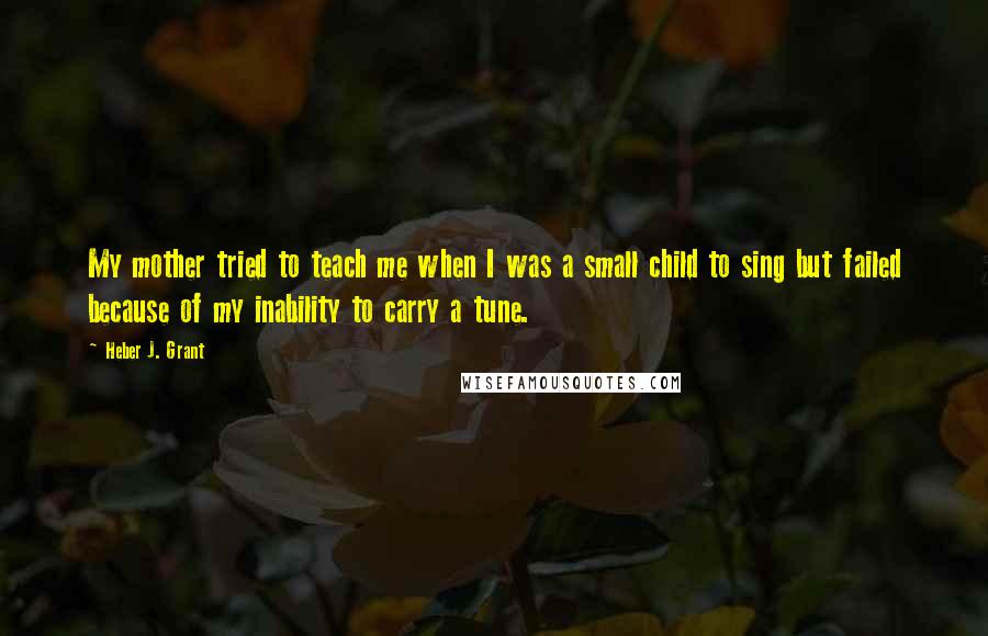 Heber J. Grant Quotes: My mother tried to teach me when I was a small child to sing but failed because of my inability to carry a tune.