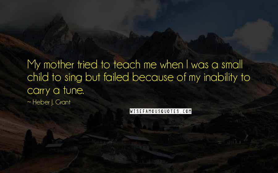 Heber J. Grant Quotes: My mother tried to teach me when I was a small child to sing but failed because of my inability to carry a tune.