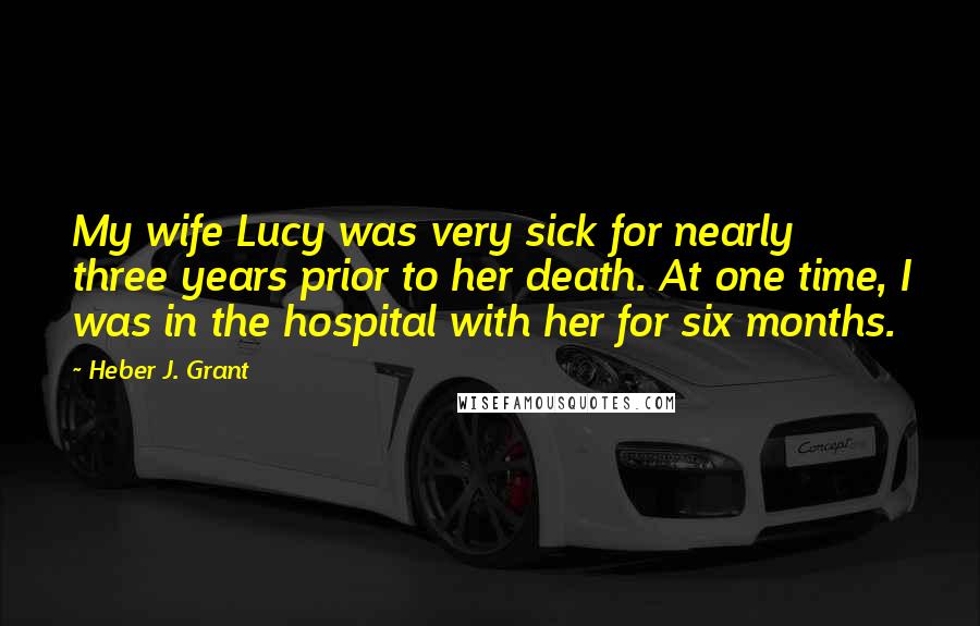 Heber J. Grant Quotes: My wife Lucy was very sick for nearly three years prior to her death. At one time, I was in the hospital with her for six months.