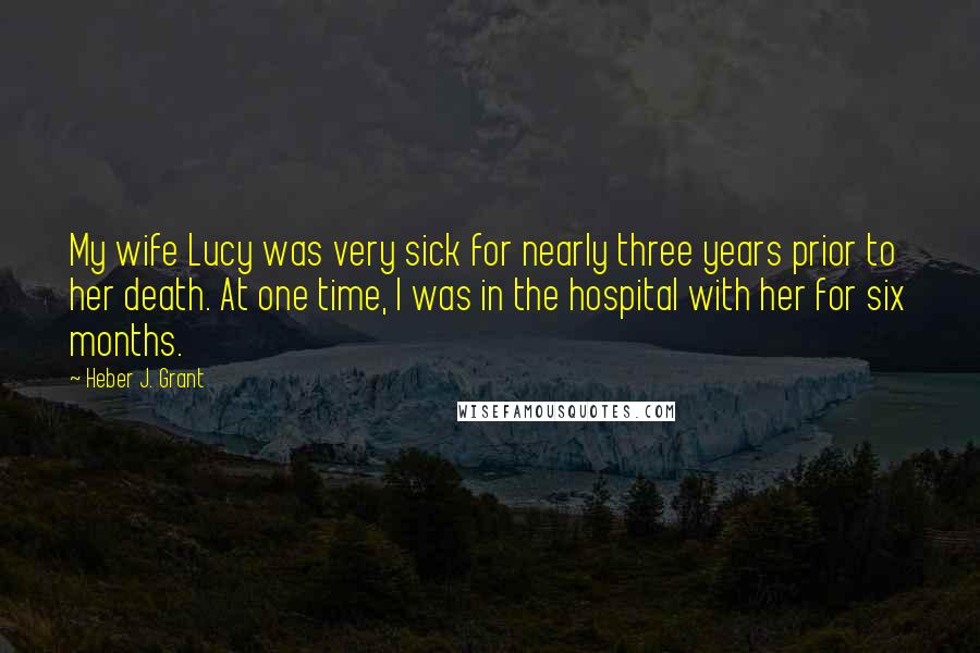 Heber J. Grant Quotes: My wife Lucy was very sick for nearly three years prior to her death. At one time, I was in the hospital with her for six months.