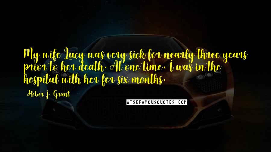 Heber J. Grant Quotes: My wife Lucy was very sick for nearly three years prior to her death. At one time, I was in the hospital with her for six months.
