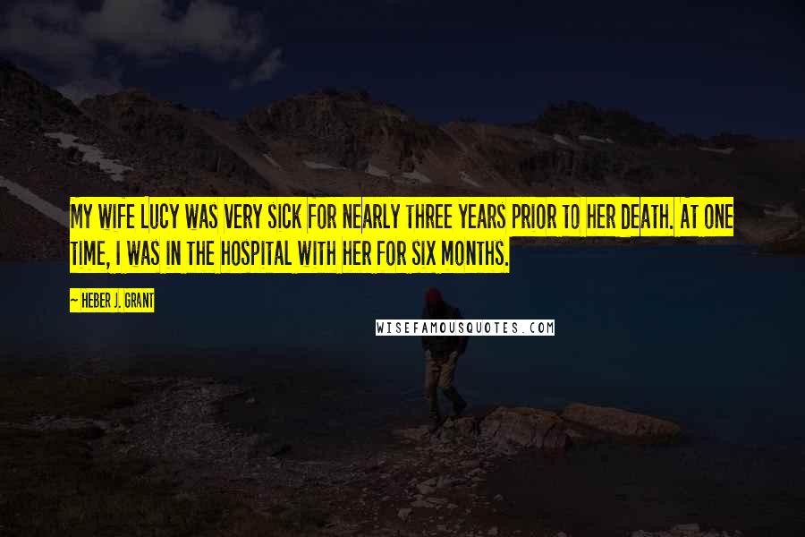 Heber J. Grant Quotes: My wife Lucy was very sick for nearly three years prior to her death. At one time, I was in the hospital with her for six months.