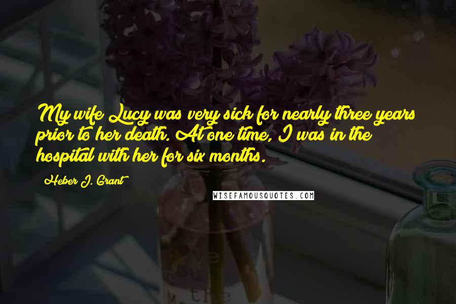 Heber J. Grant Quotes: My wife Lucy was very sick for nearly three years prior to her death. At one time, I was in the hospital with her for six months.