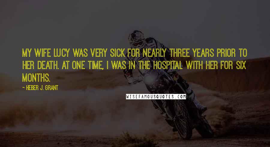 Heber J. Grant Quotes: My wife Lucy was very sick for nearly three years prior to her death. At one time, I was in the hospital with her for six months.