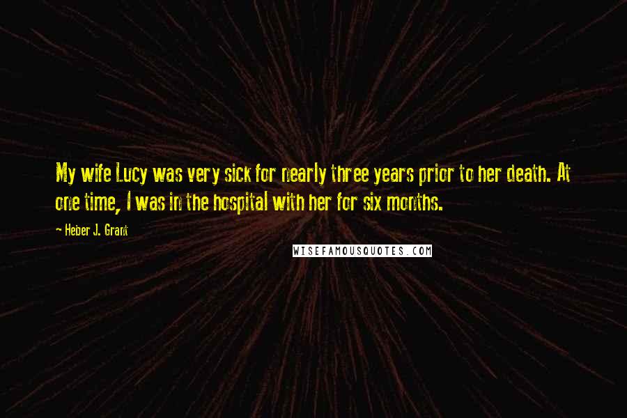 Heber J. Grant Quotes: My wife Lucy was very sick for nearly three years prior to her death. At one time, I was in the hospital with her for six months.