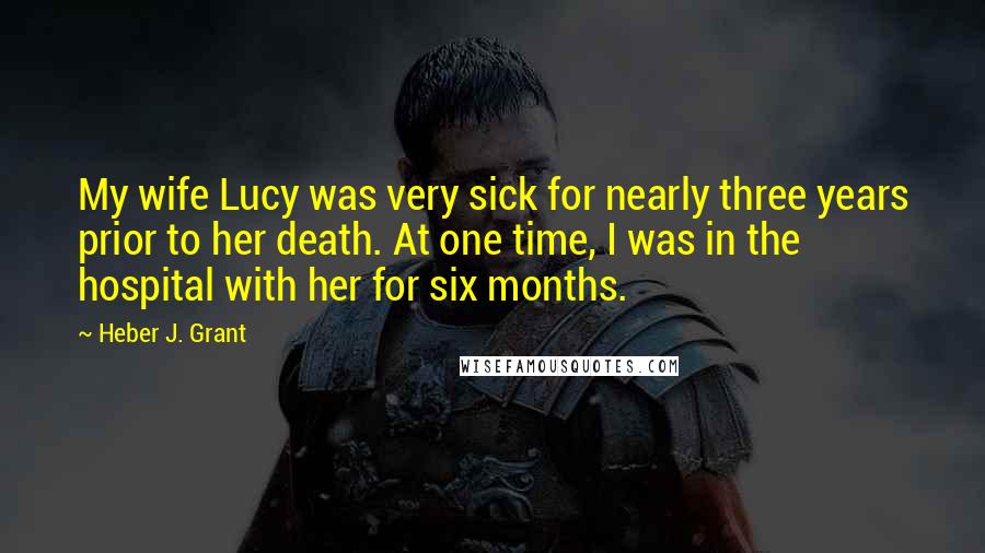 Heber J. Grant Quotes: My wife Lucy was very sick for nearly three years prior to her death. At one time, I was in the hospital with her for six months.