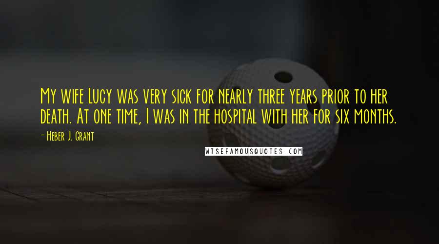 Heber J. Grant Quotes: My wife Lucy was very sick for nearly three years prior to her death. At one time, I was in the hospital with her for six months.