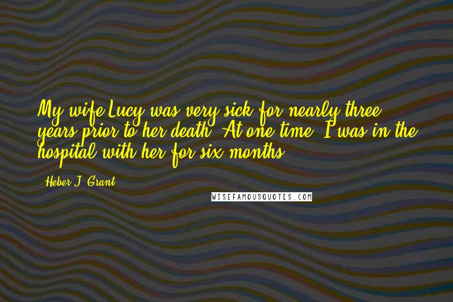 Heber J. Grant Quotes: My wife Lucy was very sick for nearly three years prior to her death. At one time, I was in the hospital with her for six months.