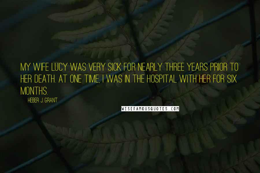 Heber J. Grant Quotes: My wife Lucy was very sick for nearly three years prior to her death. At one time, I was in the hospital with her for six months.