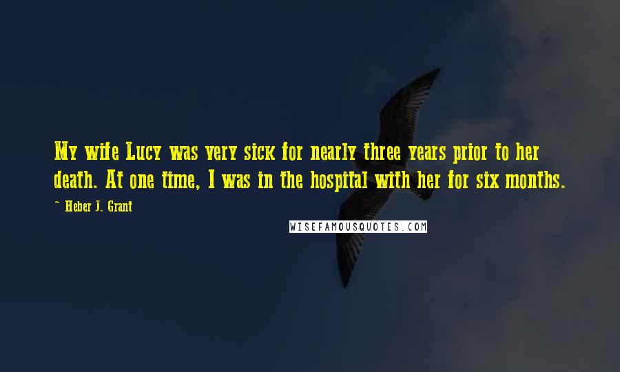 Heber J. Grant Quotes: My wife Lucy was very sick for nearly three years prior to her death. At one time, I was in the hospital with her for six months.