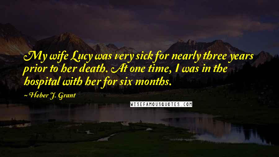 Heber J. Grant Quotes: My wife Lucy was very sick for nearly three years prior to her death. At one time, I was in the hospital with her for six months.