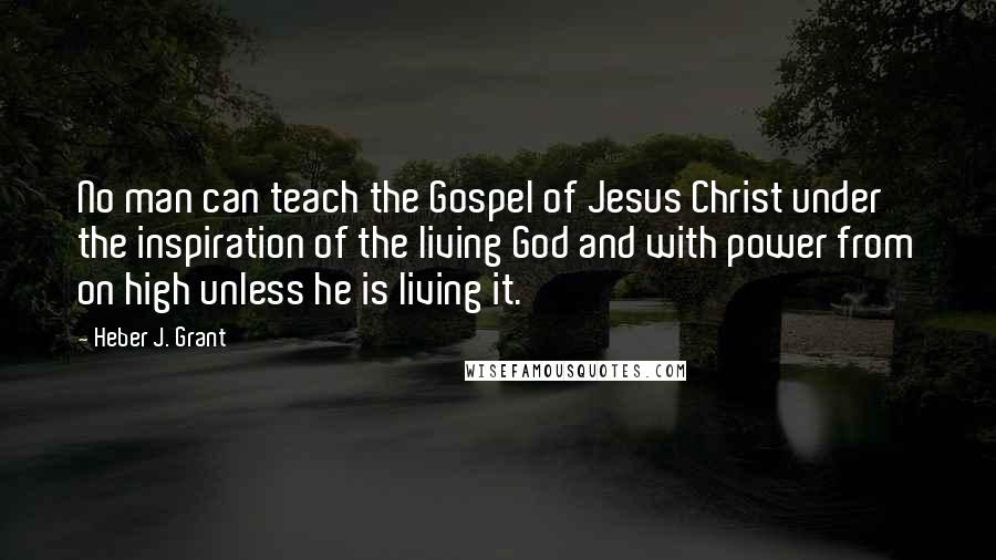 Heber J. Grant Quotes: No man can teach the Gospel of Jesus Christ under the inspiration of the living God and with power from on high unless he is living it.