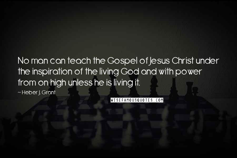 Heber J. Grant Quotes: No man can teach the Gospel of Jesus Christ under the inspiration of the living God and with power from on high unless he is living it.