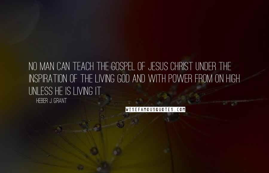 Heber J. Grant Quotes: No man can teach the Gospel of Jesus Christ under the inspiration of the living God and with power from on high unless he is living it.