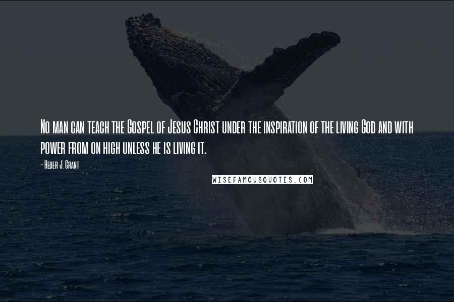 Heber J. Grant Quotes: No man can teach the Gospel of Jesus Christ under the inspiration of the living God and with power from on high unless he is living it.