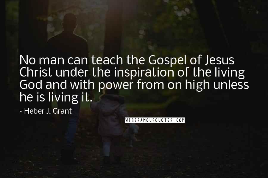 Heber J. Grant Quotes: No man can teach the Gospel of Jesus Christ under the inspiration of the living God and with power from on high unless he is living it.