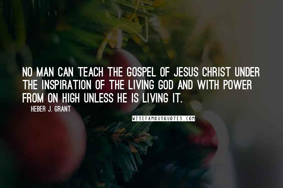 Heber J. Grant Quotes: No man can teach the Gospel of Jesus Christ under the inspiration of the living God and with power from on high unless he is living it.