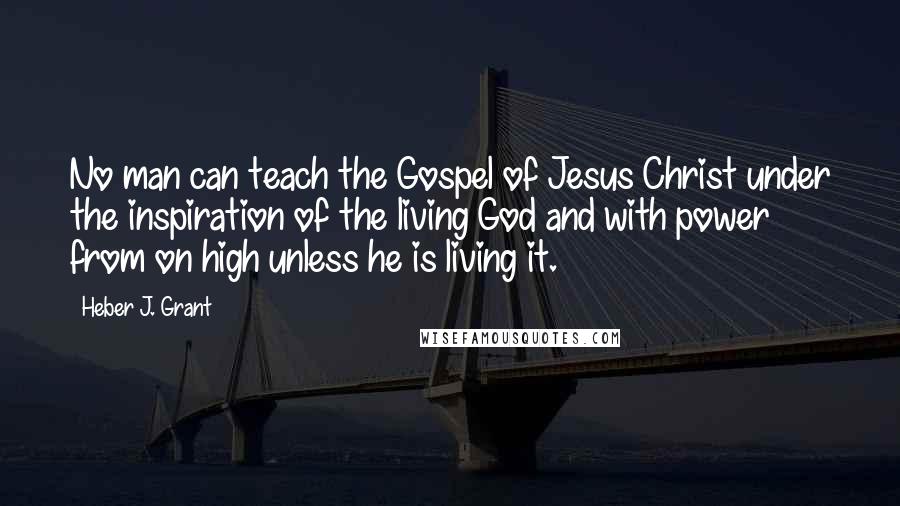 Heber J. Grant Quotes: No man can teach the Gospel of Jesus Christ under the inspiration of the living God and with power from on high unless he is living it.