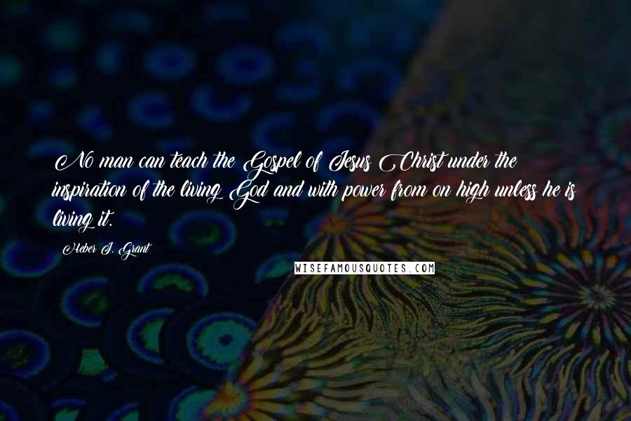 Heber J. Grant Quotes: No man can teach the Gospel of Jesus Christ under the inspiration of the living God and with power from on high unless he is living it.